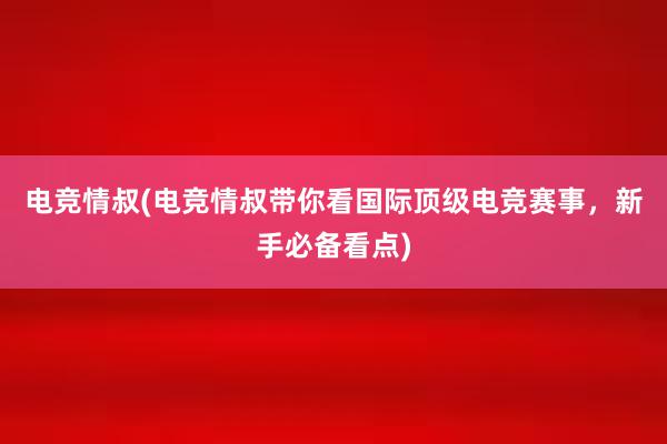 电竞情叔(电竞情叔带你看国际顶级电竞赛事，新手必备看点)