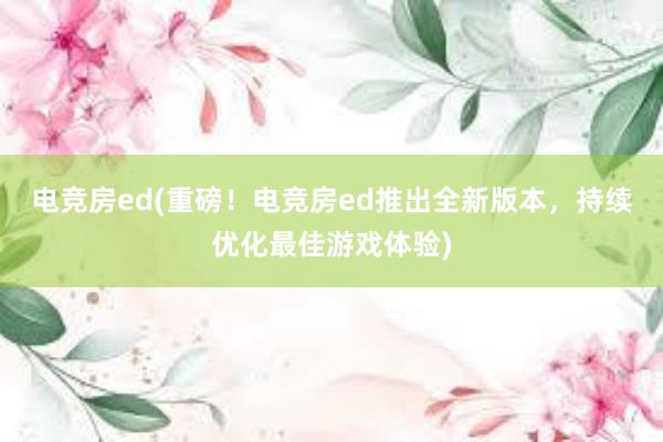 电竞房ed(重磅！电竞房ed推出全新版本，持续优化最佳游戏体验)