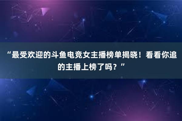 “最受欢迎的斗鱼电竞女主播榜单揭晓！看看你追的主播上榜了吗？”